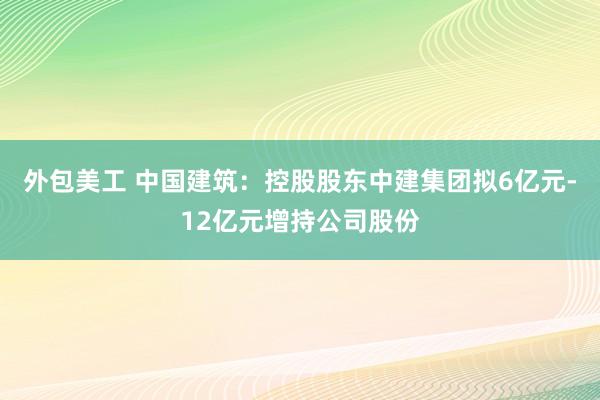 外包美工 中国建筑：控股股东中建集团拟6亿元-12亿元增持公司股份