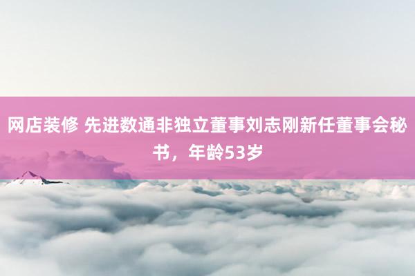 网店装修 先进数通非独立董事刘志刚新任董事会秘书，年龄53岁