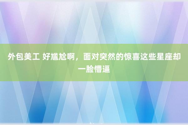 外包美工 好尴尬啊，面对突然的惊喜这些星座却一脸懵逼