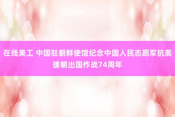 在线美工 中国驻朝鲜使馆纪念中国人民志愿军抗美援朝出国作战74周年