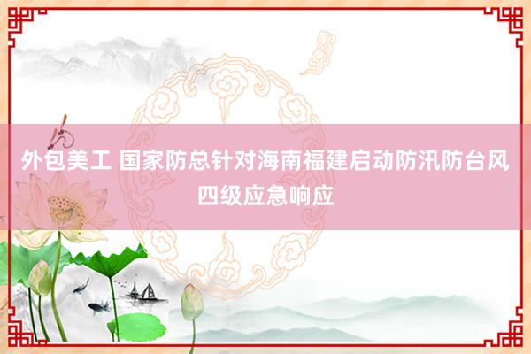 外包美工 国家防总针对海南福建启动防汛防台风四级应急响应