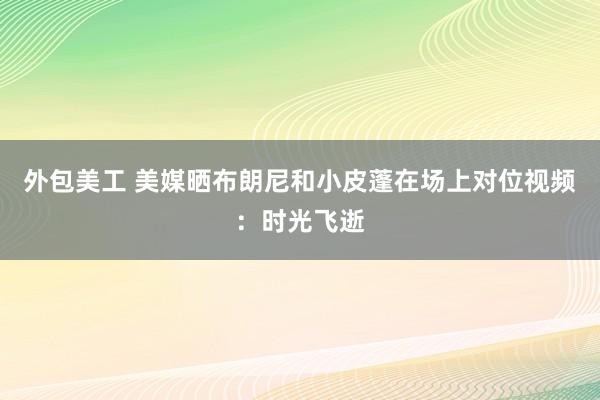 外包美工 美媒晒布朗尼和小皮蓬在场上对位视频：时光飞逝